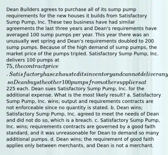 Dean Builders agrees to purchase all of its sump pump requirements for the new houses it builds from Satisfactory Sump Pump, Inc. These two business have had similar agreements the last three years and Dean's requirements have averaged 100 sump pumps per year. This year there was an unusually wet spring and Dean's requirements doubled to 200 sump pumps. Because of the high demand of sump pumps, the market price of the pumps tripled. Satisfactory Sump Pump, Inc. delivers 100 pumps at 75, the contract price. Satisfactory has exhausted its inventory and cannot deliver any more, so Dean buys the other 100 pumps from other suppliers at225 each. Dean sues Satisfactory Sump Pump, Inc. for the additional expense. What is the most likely result? a. Satisfactory Sump Pump, Inc. wins; output and requirements contracts are not enforceable since no quantity is stated. b. Dean wins; Satisfactory Sump Pump, Inc. agreed to meet the needs of Dean and did not do so, which is a breach. c. Satisfactory Sump Pump, Inc. wins; requirements contracts are governed by a good faith standard, and it was unreasonable for Dean to demand so many additional pumps. d. Dean wins; the requirement of good faith applies only between merchants, and Dean is not a merchant.