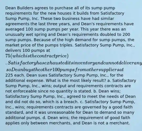 Dean Builders agrees to purchase all of its sump pump requirements for the new houses it builds from Satisfactory Sump Pump, Inc. These two business have had similar agreements the last three years, and Dean's requirements have averaged 100 sump pumps per year. This year there was an unusually wet spring and Dean's requirements doubled to 200 sump pumps. Because of the high demand for sump pumps, the market price of the pumps triples. Satisfactory Sump Pump, Inc., delivers 100 pumps at 75 (which is the contract price). Satisfactory has exhausted its inventory and cannot deliver anymore, so Dean buys the other 100 pumps from other suppliers at225 each. Dean sues Satisfactory Sump Pump, Inc., for the additional expense. What is the most likely result? a. Satisfactory Sump Pump, Inc., wins; output and requirements contracts are not enforceable since no quantity is stated. b. Dean wins; Satisfactory Sump Pump, Inc., agreed to meet the needs of Dean and did not do so, which is a breach. c. Satisfactory Sump Pump, Inc., wins; requirements contracts are governed by a good faith standard, and it was unreasonable for Dean to demand so many additional pumps. d. Dean wins; the requirement of good faith applies only between merchants, and Dean is not a merchant.