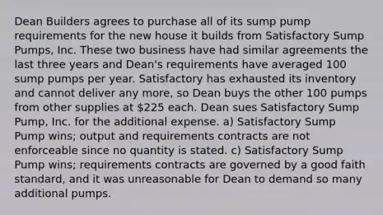 Dean Builders agrees to purchase all of its sump pump requirements for the new house it builds from Satisfactory Sump Pumps, Inc. These two business have had similar agreements the last three years and Dean's requirements have averaged 100 sump pumps per year. Satisfactory has exhausted its inventory and cannot deliver any more, so Dean buys the other 100 pumps from other supplies at 225 each. Dean sues Satisfactory Sump Pump, Inc. for the additional expense. a) Satisfactory Sump Pump wins; output and requirements contracts are not enforceable since no quantity is stated. c) Satisfactory Sump Pump wins; requirements contracts are governed by a good faith standard, and it was unreasonable for Dean to demand so many additional pumps.