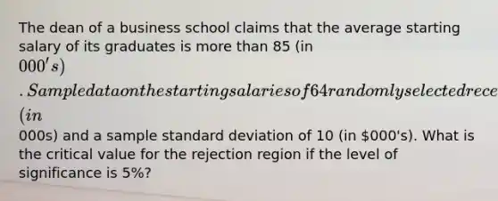 The dean of a business school claims that the average starting salary of its graduates is more than 85 (in 000's). Sample data on the starting salaries of 64 randomly selected recent graduates yielded a mean of 88 (in000s) and a sample standard deviation of 10 (in 000's). What is the critical value for the rejection region if the level of significance is 5%?