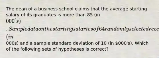 The dean of a business school claims that the average starting salary of its graduates is more than 85 (in 000's). Sample data on the starting salaries of 64 randomly selected recent graduates yielded a mean of 88 (in000s) and a sample standard deviation of 10 (in 000's). Which of the following sets of hypotheses is correct?