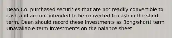 Dean Co. purchased securities that are not readily convertible to cash and are not intended to be converted to cash in the short term. Dean should record these investments as (long/short) term Unavailable-term investments on the balance sheet.