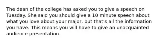 The dean of the college has asked you to give a speech on Tuesday. She said you should give a 10 minute speech about what you love about your major, but that's all the information you have. This means you will have to give an unacquainted audience presentation.