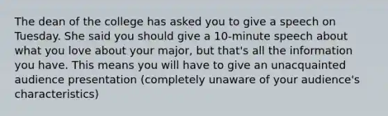 The dean of the college has asked you to give a speech on Tuesday. She said you should give a 10-minute speech about what you love about your major, but that's all the information you have. This means you will have to give an unacquainted audience presentation (completely unaware of your audience's characteristics)