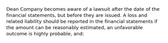 Dean Company becomes aware of a lawsuit after the date of the financial statements, but before they are issued. A loss and related liability should be reported in the financial statements if the amount can be reasonably estimated, an unfavorable outcome is highly probable, and: