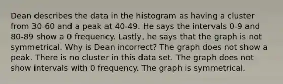 Dean describes the data in the histogram as having a cluster from 30-60 and a peak at 40-49. He says the intervals 0-9 and 80-89 show a 0 frequency. Lastly, he says that the graph is not symmetrical. Why is Dean incorrect? The graph does not show a peak. There is no cluster in this data set. The graph does not show intervals with 0 frequency. The graph is symmetrical.