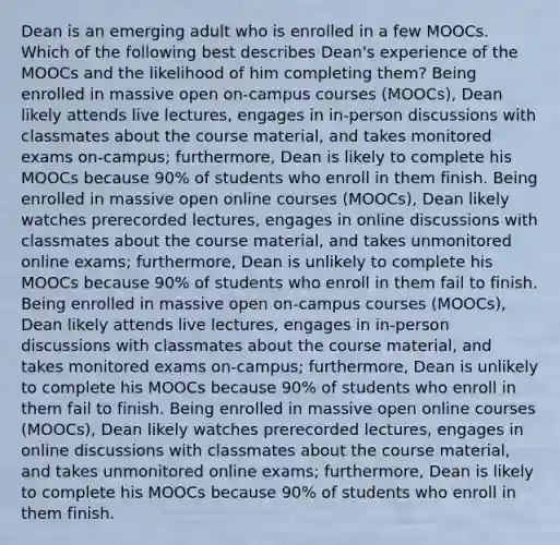 Dean is an emerging adult who is enrolled in a few MOOCs. Which of the following best describes Dean's experience of the MOOCs and the likelihood of him completing them? Being enrolled in massive open on-campus courses (MOOCs), Dean likely attends live lectures, engages in in-person discussions with classmates about the course material, and takes monitored exams on-campus; furthermore, Dean is likely to complete his MOOCs because 90% of students who enroll in them finish. Being enrolled in massive open online courses (MOOCs), Dean likely watches prerecorded lectures, engages in online discussions with classmates about the course material, and takes unmonitored online exams; furthermore, Dean is unlikely to complete his MOOCs because 90% of students who enroll in them fail to finish. Being enrolled in massive open on-campus courses (MOOCs), Dean likely attends live lectures, engages in in-person discussions with classmates about the course material, and takes monitored exams on-campus; furthermore, Dean is unlikely to complete his MOOCs because 90% of students who enroll in them fail to finish. Being enrolled in massive open online courses (MOOCs), Dean likely watches prerecorded lectures, engages in online discussions with classmates about the course material, and takes unmonitored online exams; furthermore, Dean is likely to complete his MOOCs because 90% of students who enroll in them finish.