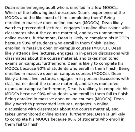 Dean is an emerging adult who is enrolled in a few MOOCs. Which of the following best describes Dean's experience of the MOOCs and the likelihood of him completing them? Being enrolled in massive open online courses (MOOCs), Dean likely watches prerecorded lectures, engages in online discussions with classmates about the course material, and takes unmonitored online exams; furthermore, Dean is likely to complete his MOOCs because 90% of students who enroll in them finish. Being enrolled in massive open on-campus courses (MOOCs), Dean likely attends live lectures, engages in in-person discussions with classmates about the course material, and takes monitored exams on-campus; furthermore, Dean is likely to complete his MOOCs because 90% of students who enroll in them finish. Being enrolled in massive open on-campus courses (MOOCs), Dean likely attends live lectures, engages in in-person discussions with classmates about the course material, and takes monitored exams on-campus; furthermore, Dean is unlikely to complete his MOOCs because 90% of students who enroll in them fail to finish. Being enrolled in massive open online courses (MOOCs), Dean likely watches prerecorded lectures, engages in online discussions with classmates about the course material, and takes unmonitored online exams; furthermore, Dean is unlikely to complete his MOOCs because 90% of students who enroll in them fail to finish.