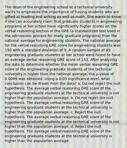 The dean of the engineering school at a technical university wants to emphasize the importance of having students who are gifted at reading and writing as well as math. She wants to know if she can accurately claim that graduate students in engineering programs at her school have significantly higher scores on the verbal reasoning section of the GRE (a standardized test used in the admissions process for many graduate programs) than the national average for engineering students. The national average for the verbal reasoning GRE score for engineering students was 150 with a standard deviation of 9. A random sample of 49 engineering graduate students at her school were found to have an average verbal reasoning GRE score of 153. After analyzing the data to determine whether the mean verbal reasoning GRE score of the engineering graduate students at the technical university is higher than the national average, the p-value of 0.0099 was obtained. Using a 0.05 significance level, what conclusion can be drawn from the data? a. Do not reject the null hypothesis. The average verbal reasoning GRE score of the engineering graduate students at the technical university is not higher than the population average. b. Do not reject the null hypothesis. The average verbal reasoning GRE score of the engineering graduate students at the technical university is higher than the population average. c. Reject the null hypothesis. The average verbal reasoning GRE score of the engineering graduate students at the technical university is not higher than the population average. d. Reject the null hypothesis. The average verbal reasoning GRE score of the engineering graduate students at the technical university is higher than the population average.