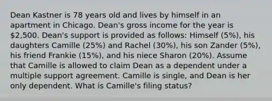 Dean Kastner is 78 years old and lives by himself in an apartment in Chicago. Dean's gross income for the year is 2,500. Dean's support is provided as follows: Himself (5%), his daughters Camille (25%) and Rachel (30%), his son Zander (5%), his friend Frankie (15%), and his niece Sharon (20%). Assume that Camille is allowed to claim Dean as a dependent under a multiple support agreement. Camille is single, and Dean is her only dependent. What is Camille's filing status?