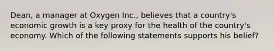 Dean, a manager at Oxygen Inc., believes that a country's economic growth is a key proxy for the health of the country's economy. Which of the following statements supports his belief?