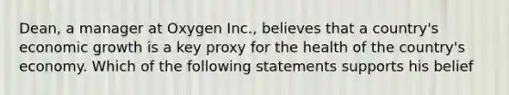 Dean, a manager at Oxygen Inc., believes that a country's economic growth is a key proxy for the health of the country's economy. Which of the following statements supports his belief