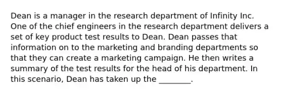 Dean is a manager in the research department of Infinity Inc. One of the chief engineers in the research department delivers a set of key product test results to Dean. Dean passes that information on to the marketing and branding departments so that they can create a marketing campaign. He then writes a summary of the test results for the head of his department. In this scenario, Dean has taken up the ________.