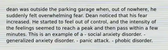 dean was outside the parking garage when, out of nowhere, he suddenly felt overwhelming fear. Dean noticed that his fear increased. He started to feel out of control, and the intensity of the feelings seemed to reach a peak and then pass within a few minutes. This is an example of a - social anxiety disorder. - generalized anxiety disorder. - panic attack. - phobic disorder.