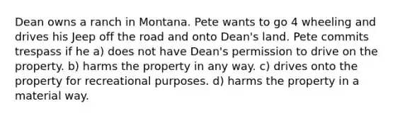 Dean owns a ranch in Montana. Pete wants to go 4 wheeling and drives his Jeep off the road and onto Dean's land. Pete commits trespass if he​ a) ​does not have Dean's permission to drive on the property. b) ​harms the property in any way. c) ​drives onto the property for recreational purposes. d) ​harms the property in a material way.