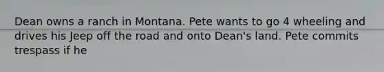 Dean owns a ranch in Montana. Pete wants to go 4 wheeling and drives his Jeep off the road and onto Dean's land. Pete commits trespass if he​