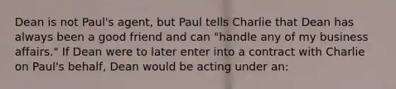 Dean is not Paul's agent, but Paul tells Charlie that Dean has always been a good friend and can "handle any of my business affairs." If Dean were to later enter into a contract with Charlie on Paul's behalf, Dean would be acting under an: