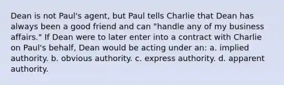 Dean is not Paul's agent, but Paul tells Charlie that Dean has always been a good friend and can "handle any of my business affairs." If Dean were to later enter into a contract with Charlie on Paul's behalf, Dean would be acting under an: a. implied authority. b. obvious authority. c. express authority. d. apparent authority.