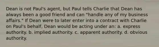 Dean is not Paul's agent, but Paul tells Charlie that Dean has always been a good friend and can "handle any of my business affairs." If Dean were to later enter into a contract with Charlie on Paul's behalf, Dean would be acting under an: a. express authority. b. implied authority. c. apparent authority. d. obvious authority.