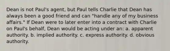 Dean is not Paul's agent, but Paul tells Charlie that Dean has always been a good friend and can "handle any of my business affairs." If Dean were to later enter into a contract with Charlie on Paul's behalf, Dean would be acting under an: a. apparent authority. b. implied authority. c. express authority. d. obvious authority.