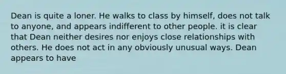 Dean is quite a loner. He walks to class by himself, does not talk to anyone, and appears indifferent to other people. it is clear that Dean neither desires nor enjoys close relationships with others. He does not act in any obviously unusual ways. Dean appears to have