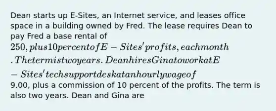 Dean starts up E-Sites, an Internet service, and leases office space in a building owned by Fred. The lease requires Dean to pay Fred a base rental of 250, plus 10 percent of E-Sites' profits, each month. The term is two years. Dean hires Gina to work at E-Sites' tech support desk at an hourly wage of9.00, plus a commission of 10 percent of the profits. The term is also two years. Dean and Gina are