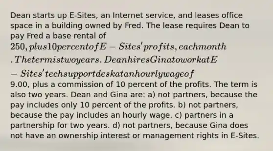 Dean starts up E-Sites, an Internet service, and leases office space in a building owned by Fred. The lease requires Dean to pay Fred a base rental of 250, plus 10 percent of E-Sites' profits, each month. The term is two years. Dean hires Gina to work at E-Sites' tech support desk at an hourly wage of9.00, plus a commission of 10 percent of the profits. The term is also two years. Dean and Gina are: a) not partners, because the pay includes only 10 percent of the profits. b) not partners, because the pay includes an hourly wage. c) partners in a partnership for two years. d) not partners, because Gina does not have an ownership interest or management rights in E-Sites.