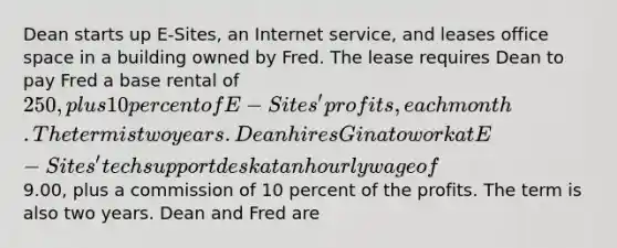 Dean starts up E-Sites, an Internet service, and leases office space in a building owned by Fred. The lease requires Dean to pay Fred a base rental of 250, plus 10 percent of E-Sites' profits, each month. The term is two years. Dean hires Gina to work at E-Sites' tech support desk at an hourly wage of9.00, plus a commission of 10 percent of the profits. The term is also two years. Dean and Fred are