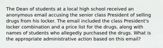 The Dean of students at a local high school received an anonymous email accusing the senior class President of selling drugs from his locker. The email included the class President's locker combination and a price list for the drugs, along with names of students who allegedly purchased the drugs. What is the appropriate administrative action based on this email?