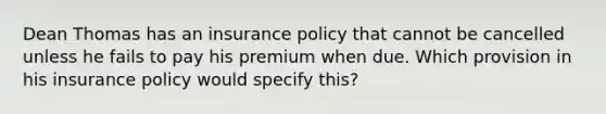 Dean Thomas has an insurance policy that cannot be cancelled unless he fails to pay his premium when due. Which provision in his insurance policy would specify this?