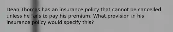 Dean Thomas has an insurance policy that cannot be cancelled unless he fails to pay his premium. What provision in his insurance policy would specify this?