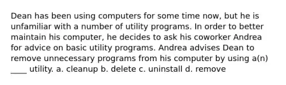 Dean has been using computers for some time now, but he is unfamiliar with a number of utility programs. In order to better maintain his computer, he decides to ask his coworker Andrea for advice on basic utility programs. Andrea advises Dean to remove unnecessary programs from his computer by using a(n) ____ utility. a. cleanup b. delete c. uninstall d. remove