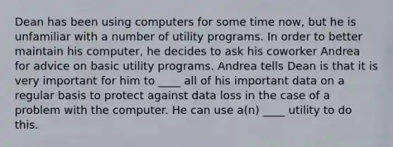 Dean has been using computers for some time now, but he is unfamiliar with a number of utility programs. In order to better maintain his computer, he decides to ask his coworker Andrea for advice on basic utility programs. Andrea tells Dean is that it is very important for him to ____ all of his important data on a regular basis to protect against data loss in the case of a problem with the computer. He can use a(n) ____ utility to do this.