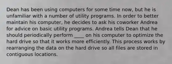 Dean has been using computers for some time now, but he is unfamiliar with a number of utility programs. In order to better maintain his computer, he decides to ask his coworker Andrea for advice on basic utility programs. Andrea tells Dean that he should periodically perform ____ on his computer to optimize the hard drive so that it works more efficiently. This process works by rearranging the data on the hard drive so all files are stored in contiguous locations.