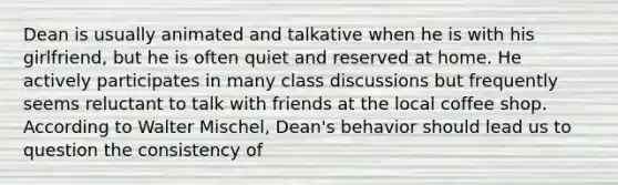 Dean is usually animated and talkative when he is with his girlfriend, but he is often quiet and reserved at home. He actively participates in many class discussions but frequently seems reluctant to talk with friends at the local coffee shop. According to Walter Mischel, Dean's behavior should lead us to question the consistency of