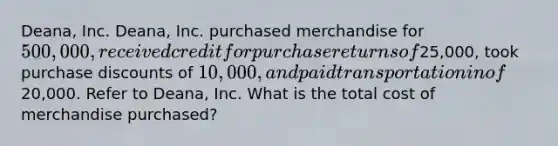 Deana, Inc. Deana, Inc. purchased merchandise for 500,000, received credit for purchase returns of25,000, took purchase discounts of 10,000, and paid transportation in of20,000. Refer to Deana, Inc. What is the total cost of merchandise purchased?