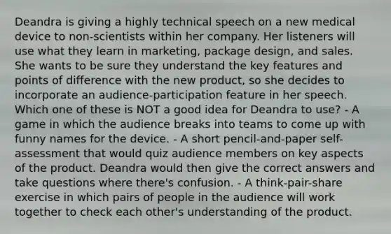 Deandra is giving a highly technical speech on a new medical device to non-scientists within her company. Her listeners will use what they learn in marketing, package design, and sales. She wants to be sure they understand the key features and points of difference with the new product, so she decides to incorporate an audience-participation feature in her speech. Which one of these is NOT a good idea for Deandra to use? - A game in which the audience breaks into teams to come up with funny names for the device. - A short pencil-and-paper self-assessment that would quiz audience members on key aspects of the product. Deandra would then give the correct answers and take questions where there's confusion. - A think-pair-share exercise in which pairs of people in the audience will work together to check each other's understanding of the product.