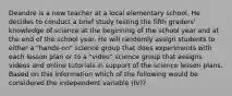 Deandre is a new teacher at a local elementary school. He decides to conduct a brief study testing the fifth graders' knowledge of science at the beginning of the school year and at the end of the school year. He will randomly assign students to either a "hands-on" science group that does experiments with each lesson plan or to a "video" science group that assigns videos and online tutorials in support of the science lesson plans. Based on this information which of the following would be considered the independent variable (IV)?