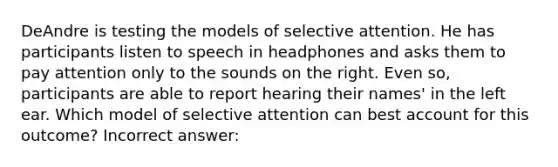 DeAndre is testing the models of selective attention. He has participants listen to speech in headphones and asks them to pay attention only to the sounds on the right. Even so, participants are able to report hearing their names' in the left ear. Which model of selective attention can best account for this outcome? Incorrect answer: