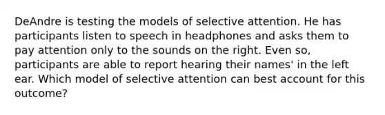 DeAndre is testing the models of selective attention. He has participants listen to speech in headphones and asks them to pay attention only to the sounds on the right. Even so, participants are able to report hearing their names' in the left ear. Which model of selective attention can best account for this outcome?