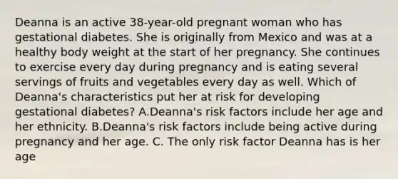 Deanna is an active 38-year-old pregnant woman who has gestational diabetes. She is originally from Mexico and was at a healthy body weight at the start of her pregnancy. She continues to exercise every day during pregnancy and is eating several servings of fruits and vegetables every day as well. Which of Deanna's characteristics put her at risk for developing gestational diabetes? A.Deanna's risk factors include her age and her ethnicity. B.Deanna's risk factors include being active during pregnancy and her age. C. The only risk factor Deanna has is her age