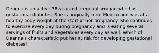 Deanna is an active 38-year-old pregnant woman who has gestational diabetes. She is originally from Mexico and was at a healthy body weight at the start of her pregnancy. She continues to exercise every day during pregnancy and is eating several servings of fruits and vegetables every day as well. Which of Deanna's characteristic put her at risk for developing gestational diabetes?