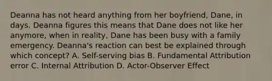 Deanna has not heard anything from her boyfriend, Dane, in days. Deanna figures this means that Dane does not like her anymore, when in reality, Dane has been busy with a family emergency. Deanna's reaction can best be explained through which concept? A. Self-serving bias B. Fundamental Attribution error C. Internal Attribution D. Actor-Observer Effect