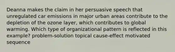 Deanna makes the claim in her persuasive speech that unregulated car emissions in major urban areas contribute to the depletion of the ozone layer, which contributes to global warming. Which type of organizational pattern is reflected in this example? problem-solution topical cause-effect motivated sequence