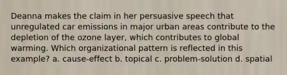 Deanna makes the claim in her persuasive speech that unregulated car emissions in major urban areas contribute to the depletion of the ozone layer, which contributes to global warming. Which organizational pattern is reflected in this example? a. cause-effect b. topical c. problem-solution d. spatial