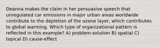 Deanna makes the claim in her persuasive speech that unregulated car emissions in major urban areas worldwide contribute to the depletion of the ozone layer, which contributes to global warming. Which type of organizational pattern is reflected in this example? A) problem-solution B) spatial C) topical D) cause-effect