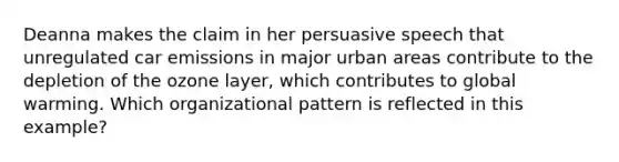 Deanna makes the claim in her persuasive speech that unregulated car emissions in major urban areas contribute to the depletion of the ozone layer, which contributes to global warming. Which organizational pattern is reflected in this example?