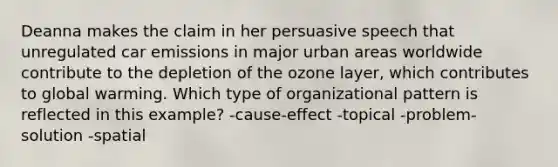 Deanna makes the claim in her persuasive speech that unregulated car emissions in major urban areas worldwide contribute to the depletion of the ozone layer, which contributes to global warming. Which type of organizational pattern is reflected in this example? -cause-effect -topical -problem-solution -spatial