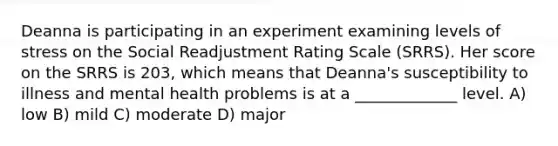 Deanna is participating in an experiment examining levels of stress on the Social Readjustment Rating Scale (SRRS). Her score on the SRRS is 203, which means that Deanna's susceptibility to illness and mental health problems is at a _____________ level. A) low B) mild C) moderate D) major