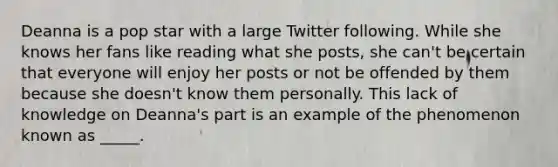 Deanna is a pop star with a large Twitter following. While she knows her fans like reading what she posts, she can't be certain that everyone will enjoy her posts or not be offended by them because she doesn't know them personally. This lack of knowledge on Deanna's part is an example of the phenomenon known as _____.